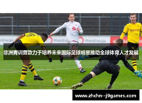非洲青训营致力于培养未来国际足球明星推动全球体育人才发展