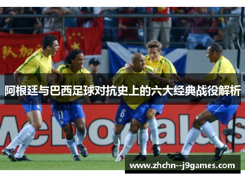 阿根廷与巴西足球对抗史上的六大经典战役解析 阿根廷与巴西足球对抗史上的六大经典战役解析
