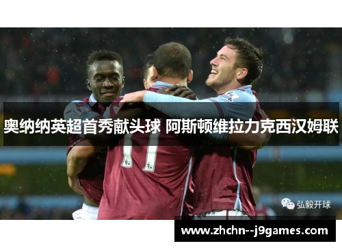 奥纳纳英超首秀献头球 阿斯顿维拉力克西汉姆联 奥纳纳英超首秀献头球 阿斯顿维拉力克西汉姆联