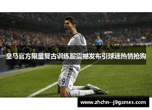皇马官方限量复古训练服震撼发布引球迷热情抢购