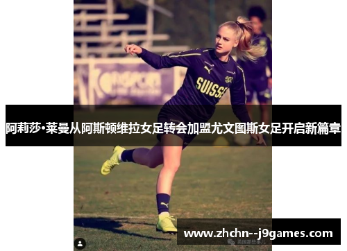 阿莉莎·莱曼从阿斯顿维拉女足转会加盟尤文图斯女足开启新篇章