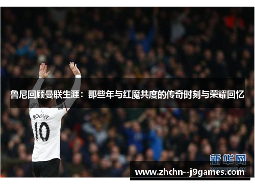 鲁尼回顾曼联生涯：那些年与红魔共度的传奇时刻与荣耀回忆