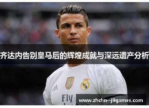 齐达内告别皇马后的辉煌成就与深远遗产分析